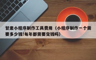 天门甘肃小程序制作工具费用（小程序制作一个需要多少钱!每年都需要交钱吗）