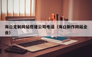 天门海口定制网站搭建公司电话（海口制作网站企业）