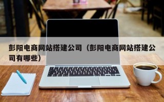 天门彭阳电商网站搭建公司（彭阳电商网站搭建公司有哪些）
