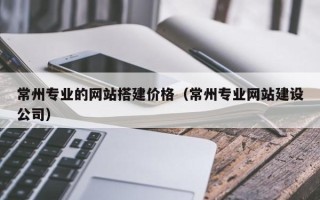 天门常州专业的网站搭建价格（常州专业网站建设公司）