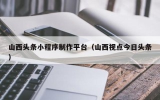 天门山西头条小程序制作平台（山西视点今日头条）